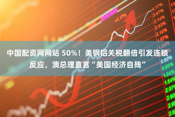 中国配资网网站 50%！美钢铝关税翻倍引发连锁反应，澳总理直言“美国经济自残”