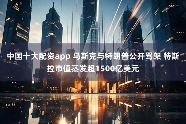 中国十大配资app 马斯克与特朗普公开骂架 特斯拉市值蒸发超1500亿美元