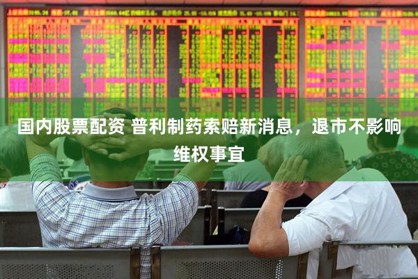 国内股票配资 普利制药索赔新消息，退市不影响维权事宜