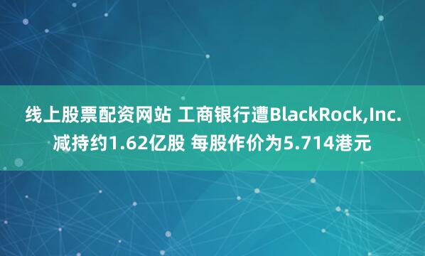 线上股票配资网站 工商银行遭BlackRock,Inc.减持约1.62亿股 每股作价为5.714港元