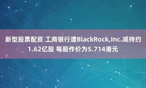 新型股票配资 工商银行遭BlackRock,Inc.减持约1.62亿股 每股作价为5.714港元