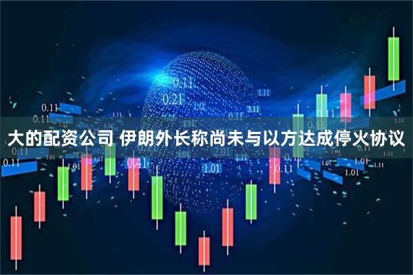 大的配资公司 伊朗外长称尚未与以方达成停火协议