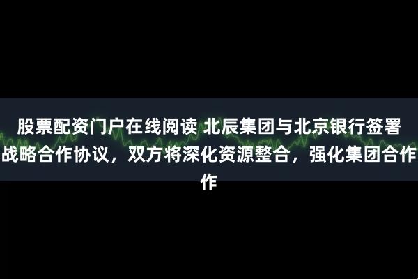 股票配资门户在线阅读 北辰集团与北京银行签署战略合作协议，双方将深化资源整合，强化集团合作