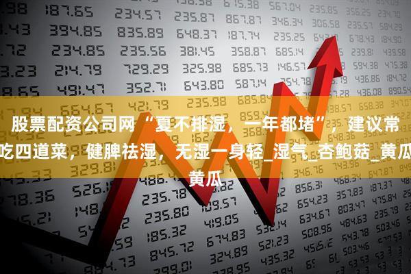 股票配资公司网 “夏不排湿，一年都堵”，建议常吃四道菜，健脾祛湿，无湿一身轻_湿气_杏鲍菇_黄瓜