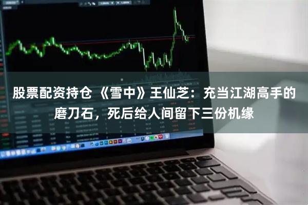 股票配资持仓 《雪中》王仙芝：充当江湖高手的磨刀石，死后给人间留下三份机缘