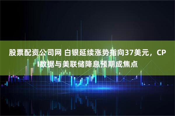 股票配资公司网 白银延续涨势指向37美元，CPI数据与美联储降息预期成焦点