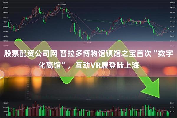 股票配资公司网 普拉多博物馆镇馆之宝首次“数字化离馆”，互动VR展登陆上海