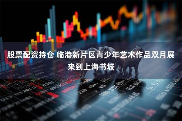 股票配资持仓 临港新片区青少年艺术作品双月展来到上海书城