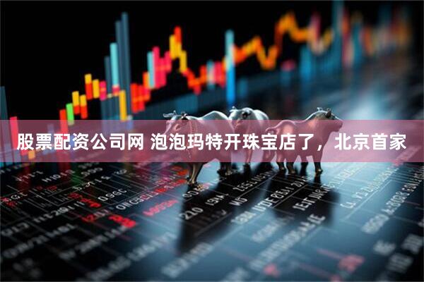 股票配资公司网 泡泡玛特开珠宝店了，北京首家