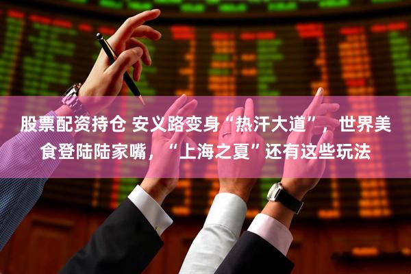 股票配资持仓 安义路变身“热汗大道”，世界美食登陆陆家嘴，“上海之夏”还有这些玩法