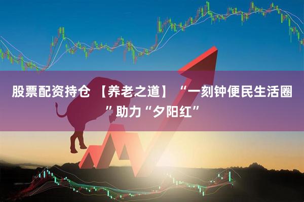 股票配资持仓 【养老之道】 “一刻钟便民生活圈”助力“夕阳红”