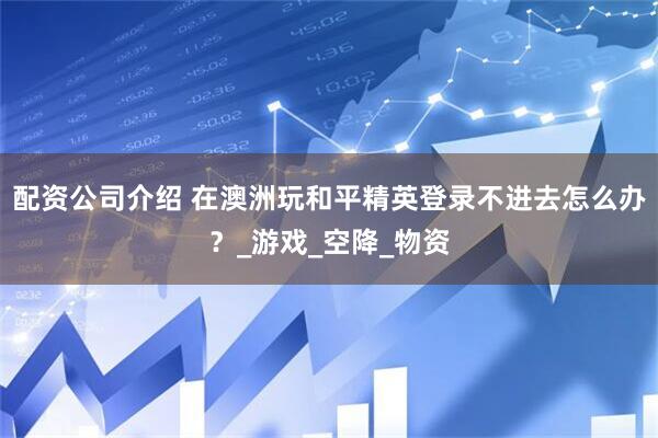 配资公司介绍 在澳洲玩和平精英登录不进去怎么办？_游戏_空降_物资