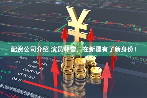 配资公司介绍 演员韩雪，在新疆有了新身份！