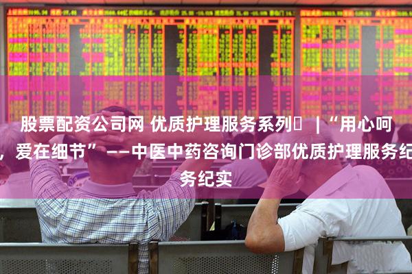 股票配资公司网 优质护理服务系列⑮ | “用心呵护，爱在细节” ——中医中药咨询门诊部优质护理服务纪实