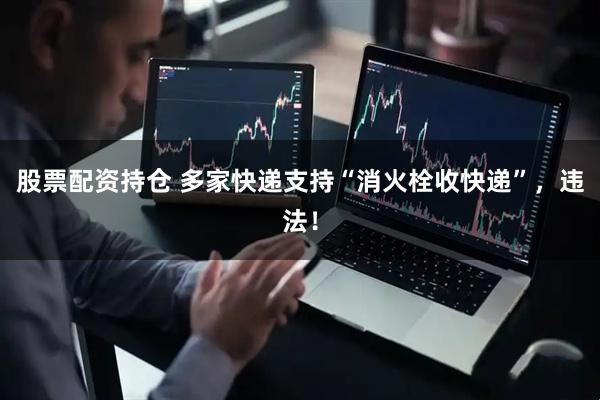 股票配资持仓 多家快递支持“消火栓收快递”，违法！