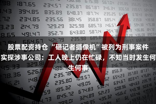 股票配资持仓 “砸记者摄像机”被列为刑事案件，实探涉事公司：工人晚上仍在忙碌，不知当时发生何事