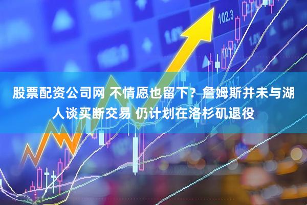 股票配资公司网 不情愿也留下？詹姆斯并未与湖人谈买断交易 仍计划在洛杉矶退役