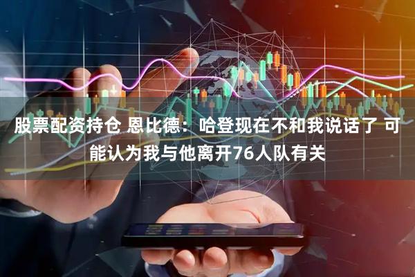 股票配资持仓 恩比德：哈登现在不和我说话了 可能认为我与他离开76人队有关