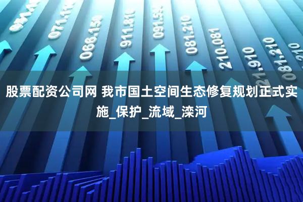 股票配资公司网 我市国土空间生态修复规划正式实施_保护_流域_滦河