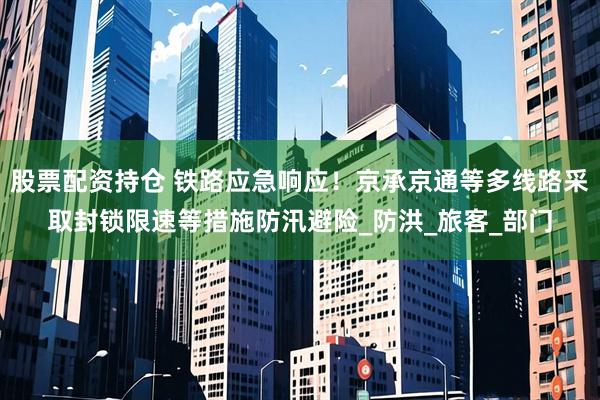 股票配资持仓 铁路应急响应！京承京通等多线路采取封锁限速等措施防汛避险_防洪_旅客_部门