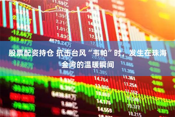 股票配资持仓 抗击台风“韦帕”时，发生在珠海金湾的温暖瞬间
