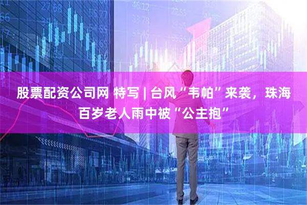 股票配资公司网 特写 | 台风“韦帕”来袭，珠海百岁老人雨中被“公主抱”