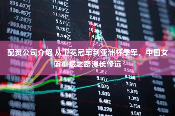 配资公司介绍 从卫冕冠军到亚洲杯季军，中国女篮重振之路漫长修远