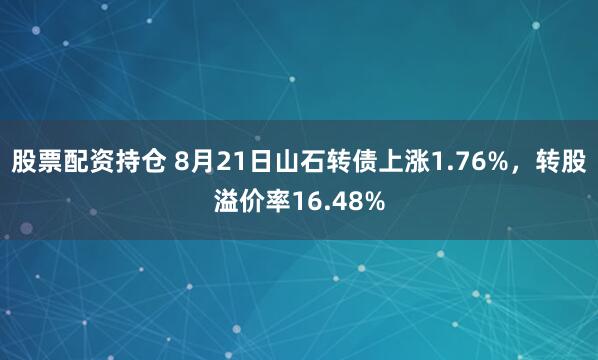 股票配资持仓 8月21日山石转债上涨1.76%，转股溢价率16.48%