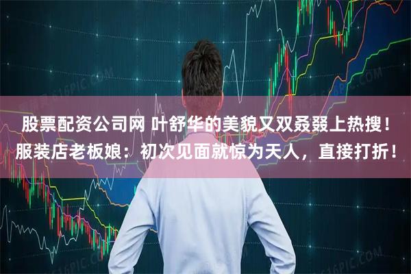 股票配资公司网 叶舒华的美貌又双叒叕上热搜！服装店老板娘：初次见面就惊为天人，直接打折！