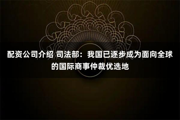 配资公司介绍 司法部：我国已逐步成为面向全球的国际商事仲裁优选地