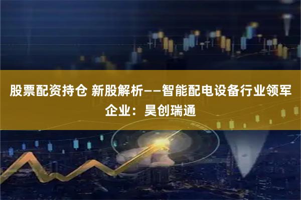 股票配资持仓 新股解析——智能配电设备行业领军企业：昊创瑞通