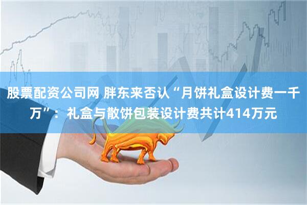 股票配资公司网 胖东来否认“月饼礼盒设计费一千万”：礼盒与散饼包装设计费共计414万元