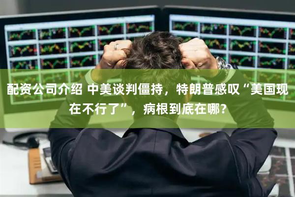配资公司介绍 中美谈判僵持，特朗普感叹“美国现在不行了”，病根到底在哪？